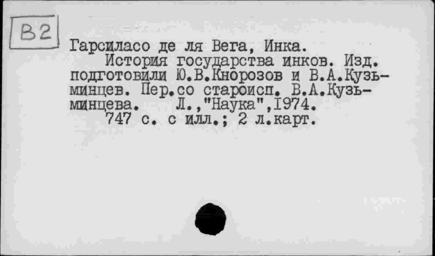 ﻿Гарсиласо де ля Вега, Инка.
История государства инков. Изд. подготовили Ю.В.Кнорозов и В.А.Кузь минцев. Пер,со староисп, В.А.Кузь-минцева. Л./’Наука”,1974.
747 с. с илл,; 2 л.карт.